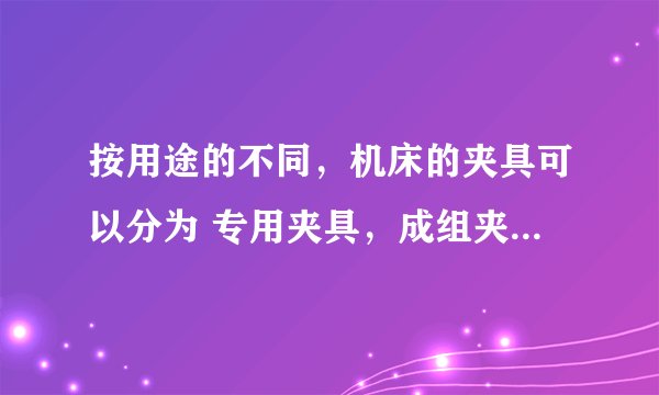 按用途的不同，机床的夹具可以分为 专用夹具，成组夹具，组合夹具和随行夹具