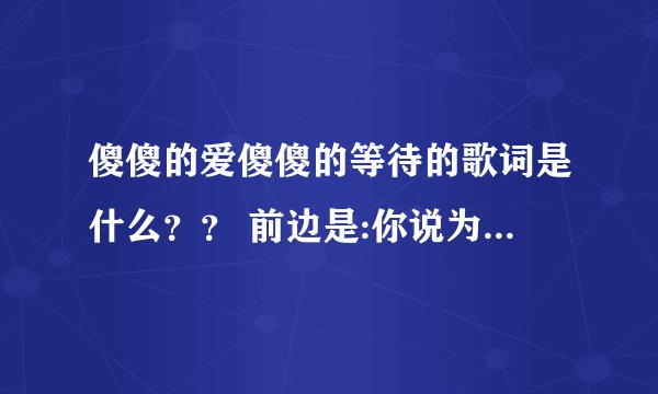 傻傻的爱傻傻的等待的歌词是什么？？ 前边是:你说为了爱我们暂时的分开，为了那未来我一直在等待。