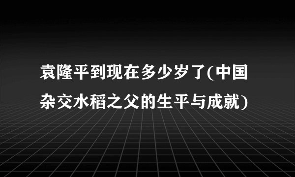袁隆平到现在多少岁了(中国杂交水稻之父的生平与成就)