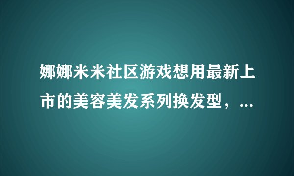 娜娜米米社区游戏想用最新上市的美容美发系列换发型，需要买些什么东西