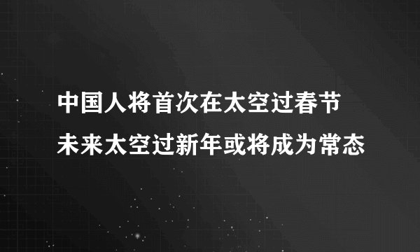 中国人将首次在太空过春节 未来太空过新年或将成为常态