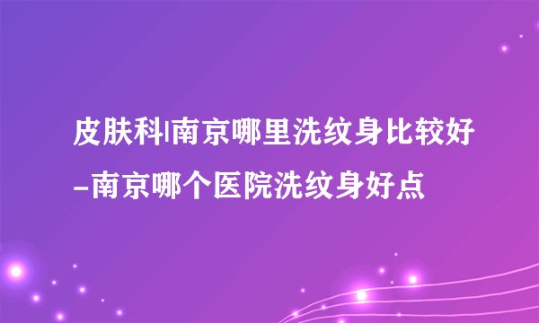 皮肤科|南京哪里洗纹身比较好-南京哪个医院洗纹身好点