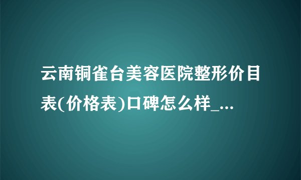 云南铜雀台美容医院整形价目表(价格表)口碑怎么样_正规吗_地址