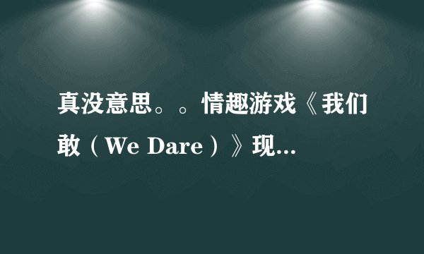 真没意思。。情趣游戏《我们敢（We Dare）》现实中的超囧体验