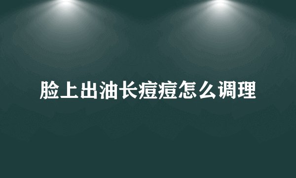 脸上出油长痘痘怎么调理