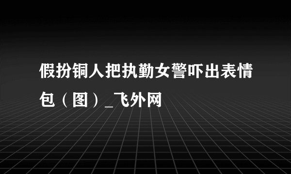 假扮铜人把执勤女警吓出表情包（图）_飞外网