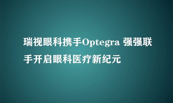 瑞视眼科携手Optegra 强强联手开启眼科医疗新纪元