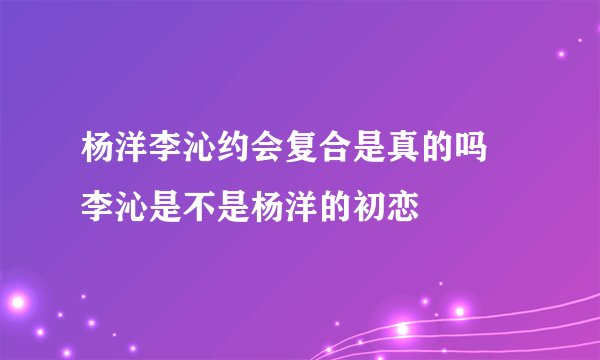 杨洋李沁约会复合是真的吗 李沁是不是杨洋的初恋