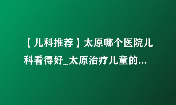 【儿科推荐】太原哪个医院儿科看得好_太原治疗儿童的多动症医院