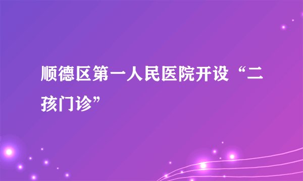 顺德区第一人民医院开设“二孩门诊”