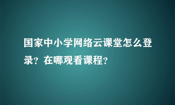 国家中小学网络云课堂怎么登录？在哪观看课程？