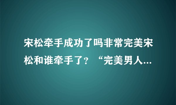宋松牵手成功了吗非常完美宋松和谁牵手了？“完美男人”宋松的全部资料，快！