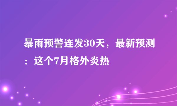 暴雨预警连发30天,最新预测:这个7月格外炎热