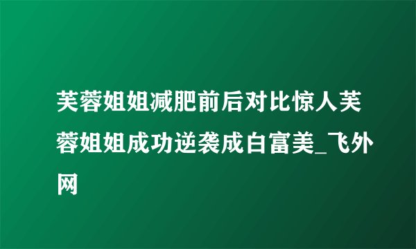 芙蓉姐姐减肥前后对比惊人芙蓉姐姐成功逆袭成白富美_飞外网