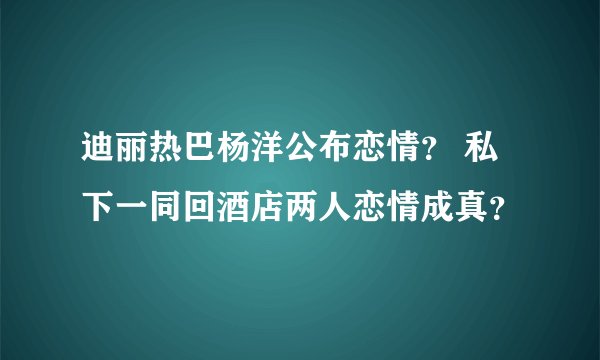 迪丽热巴杨洋公布恋情？ 私下一同回酒店两人恋情成真？