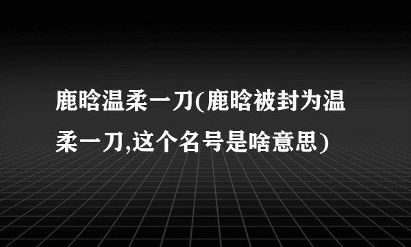 鹿晗温柔一刀(鹿晗被封为温柔一刀,这个名号是啥意思)