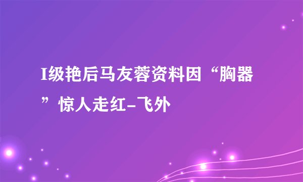 I级艳后马友蓉资料因“胸器”惊人走红-飞外