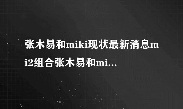 张木易和miki现状最新消息mi2组合张木易和miki出车祸事件-飞外