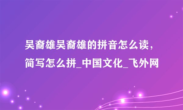 吴裔雄吴裔雄的拼音怎么读，简写怎么拼_中国文化_飞外网