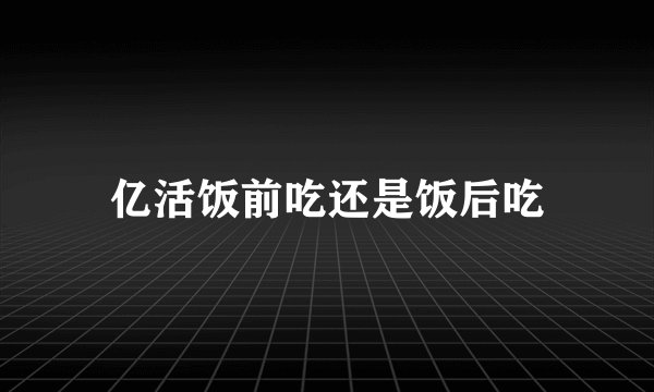 亿活饭前吃还是饭后吃