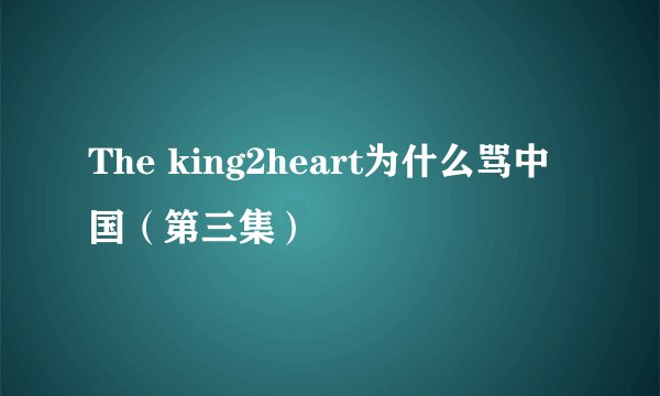 The king2heart为什么骂中国（第三集）