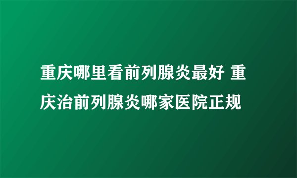 重庆哪里看前列腺炎最好 重庆治前列腺炎哪家医院正规