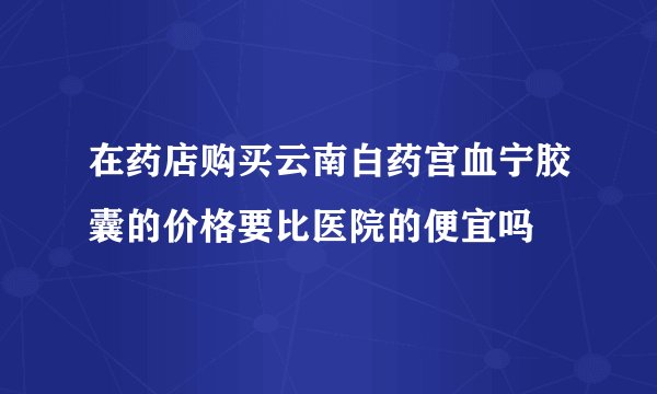在药店购买云南白药宫血宁胶囊的价格要比医院的便宜吗