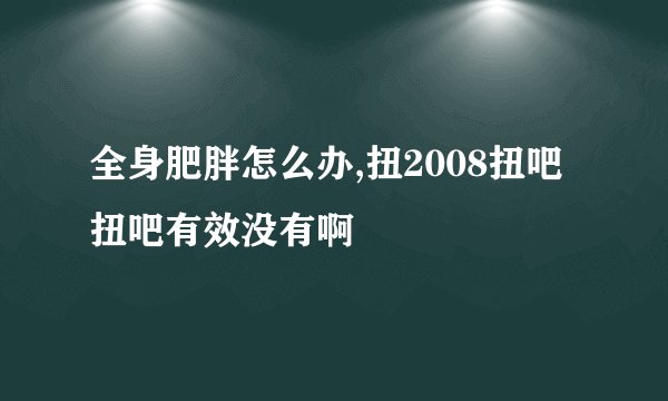 全身肥胖怎么办,扭2008扭吧扭吧有效没有啊