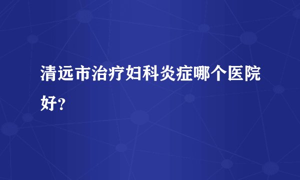 清远市治疗妇科炎症哪个医院好？