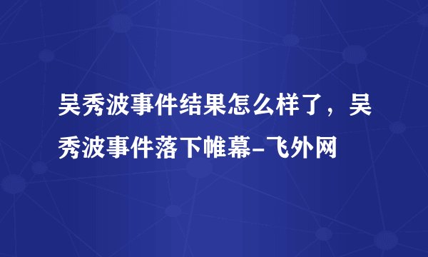 吴秀波事件结果怎么样了，吴秀波事件落下帷幕-飞外网