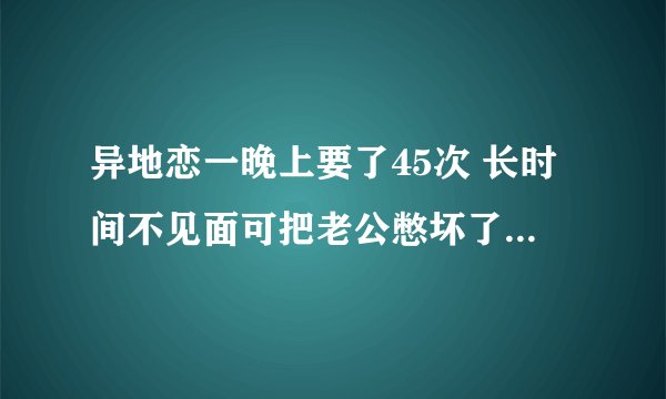 异地恋一晚上要了45次 长时间不见面可把老公憋坏了_飞外网