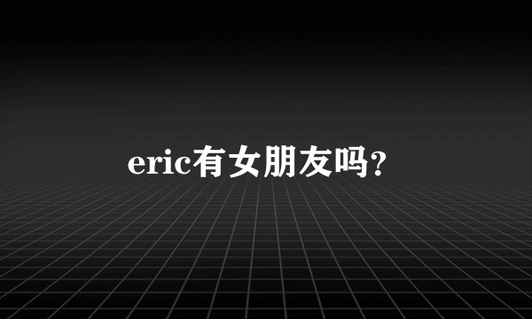 eric有女朋友吗？
