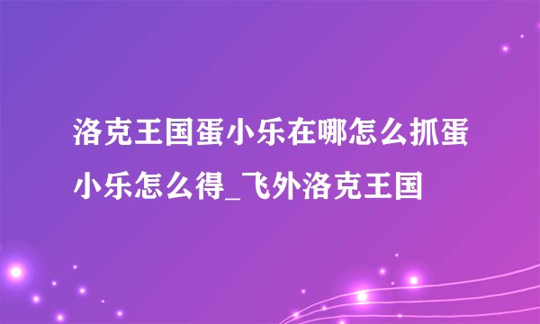 洛克王国蛋小乐在哪怎么抓蛋小乐怎么得_飞外洛克王国