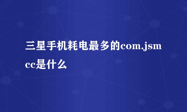 三星手机耗电最多的com.jsmcc是什么