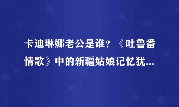 卡迪琳娜老公是谁？《吐鲁番情歌》中的新疆姑娘记忆犹新_飞外网