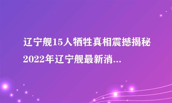 辽宁舰15人牺牲真相震撼揭秘2022年辽宁舰最新消息-飞外网