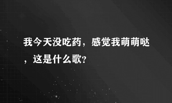 我今天没吃药，感觉我萌萌哒，这是什么歌？