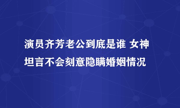 演员齐芳老公到底是谁 女神坦言不会刻意隐瞒婚姻情况
