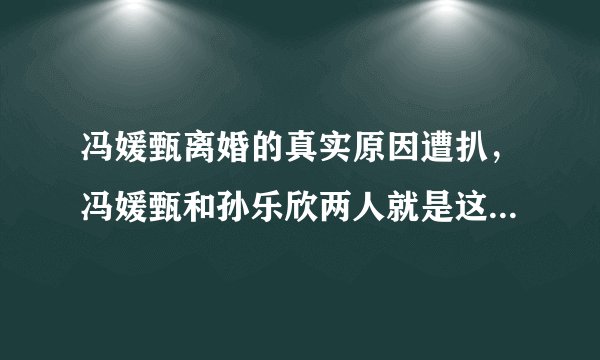冯媛甄离婚的真实原因遭扒，冯媛甄和孙乐欣两人就是这样的-飞外网