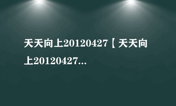 天天向上20120427【天天向上20120427期直播】4月27日天天向上直播视频
