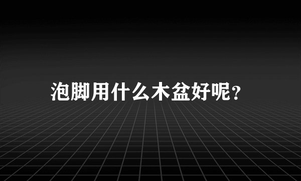 泡脚用什么木盆好呢？