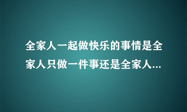 全家人一起做快乐的事情是全家人只做一件事还是全家人分别做自己喜欢的事？
