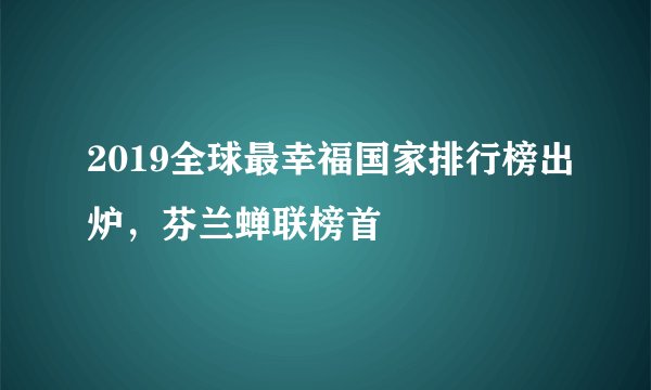 2019全球最幸福国家排行榜出炉，芬兰蝉联榜首