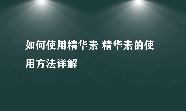 如何使用精华素 精华素的使用方法详解