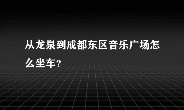 从龙泉到成都东区音乐广场怎么坐车？