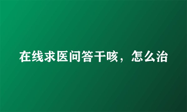 在线求医问答干咳，怎么治