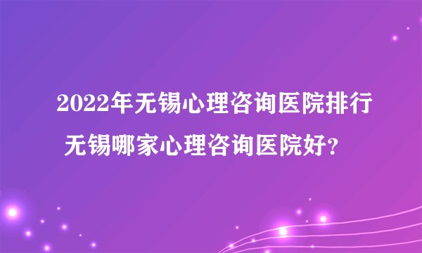 2022年无锡心理咨询医院排行 无锡哪家心理咨询医院好？
