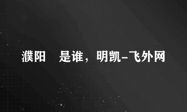 濮阳闿是谁，明凯-飞外网