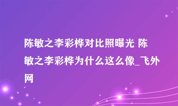 陈敏之李彩桦对比照曝光 陈敏之李彩桦为什么这么像_飞外网