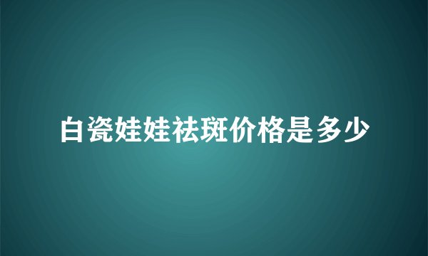 白瓷娃娃祛斑价格是多少